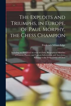portada The Exploits and Triumphs, in Europe, of Paul Morphy, the Chess Champion: Including an Historical Account of Clubs, Biographical Sketches of Famous Pl (in English)