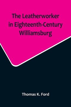 portada The Leatherworker in Eighteenth-Century Williamsburg, Being an Account of the Nature of Leather, & of the Crafts commonly engaged in the Making & Usin (en Inglés)