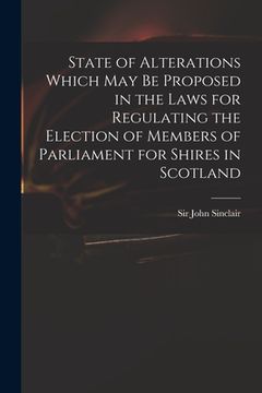 portada State of Alterations Which May Be Proposed in the Laws for Regulating the Election of Members of Parliament for Shires in Scotland