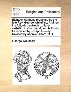 portada eighteen sermons preached by the late rev. george whitefield, a.m. on the following subjects ... taken verbatim in short-hand, and faithfully transcri (en Inglés)