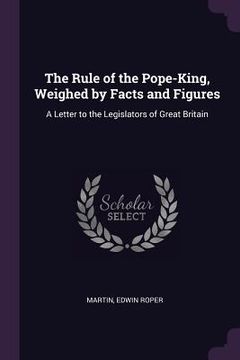 portada The Rule of the Pope-King, Weighed by Facts and Figures: A Letter to the Legislators of Great Britain (en Inglés)