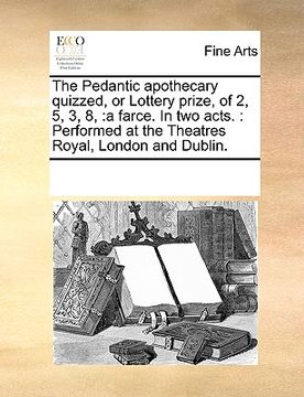 portada the pedantic apothecary quizzed, or lottery prize, of 2, 5, 3, 8,: a farce. in two acts.: performed at the theatres royal, london and dublin. (en Inglés)
