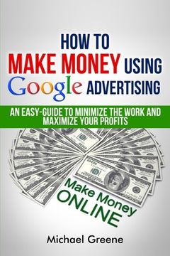 portada How To Make Money Using Google Advertising: An Easy-Guide To Minimize The Work And Maximize Your Profits (en Inglés)