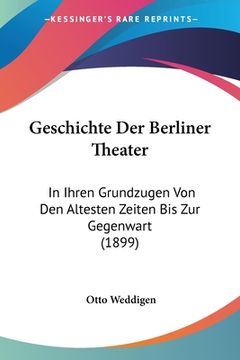 portada Geschichte Der Berliner Theater: In Ihren Grundzugen Von Den Altesten Zeiten Bis Zur Gegenwart (1899) (in German)