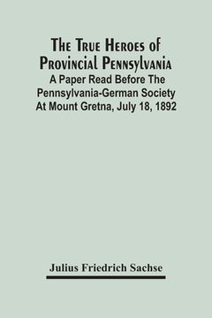portada The True Heroes Of Provincial Pennsylvania: A Paper Read Before The Pennsylvania-German Society At Mount Gretna, July 18, 1892 (en Inglés)