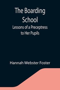 portada The Boarding School; Lessons of a Preceptress to Her Pupils; Consisting of Information, Instruction and Advice, Calculated to Improve the Manners and (en Inglés)