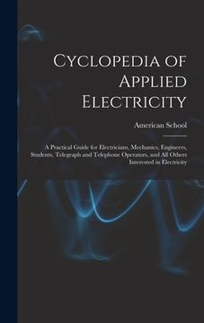 portada Cyclopedia of Applied Electricity: a Practical Guide for Electricians, Mechanics, Engineers, Students, Telegraph and Telephone Operators, and All Othe (en Inglés)