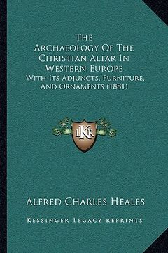 portada the archaeology of the christian altar in western europe: with its adjuncts, furniture, and ornaments (1881) (en Inglés)