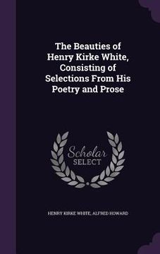 portada The Beauties of Henry Kirke White, Consisting of Selections From His Poetry and Prose (en Inglés)