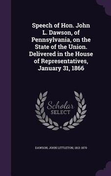 portada Speech of Hon. John L. Dawson, of Pennsylvania, on the State of the Union. Delivered in the House of Representatives, January 31, 1866 (in English)