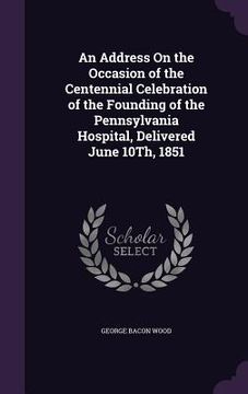 portada An Address On the Occasion of the Centennial Celebration of the Founding of the Pennsylvania Hospital, Delivered June 10Th, 1851 (en Inglés)