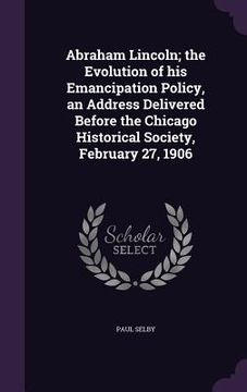 portada Abraham Lincoln; the Evolution of his Emancipation Policy, an Address Delivered Before the Chicago Historical Society, February 27, 1906 (en Inglés)