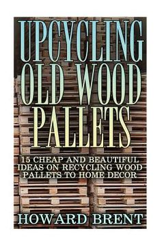 portada Upcycling Old Wood Pallets: 15 Cheap And Beautiful Ideas On Recycling Wood Pallets To Home Decor (en Inglés)
