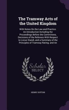portada The Tramway Acts of the United Kingdom: With Notes On the Law and Practice. An Introduction Including the Proceedings Before the Committees, Decisions (en Inglés)