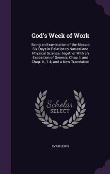 portada God's Week of Work: Being an Examination of the Mosaic Six Days in Relation to Natural and Physical Science, Together With an Exposition o (en Inglés)