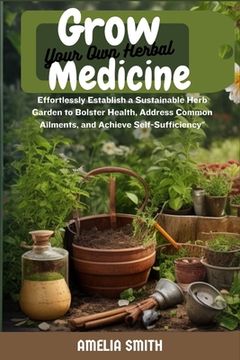 Grow Your Own Herbal Medicine: Establish a Sustainable Herb Garden to Bolster Health, Remedy Common Ailments, and Achieve Self- Sufficiency (en Inglés)