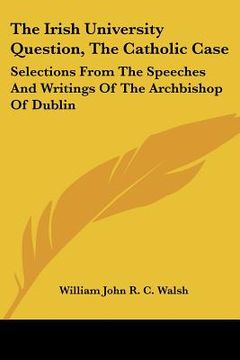 portada the irish university question, the catholic case: selections from the speeches and writings of the archbishop of dublin (en Inglés)