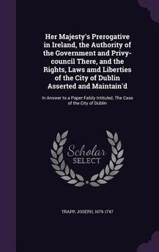 portada Her Majesty's Prerogative in Ireland, the Authority of the Government and Privy-council There, and the Rights, Laws amd Liberties of the City of Dubli