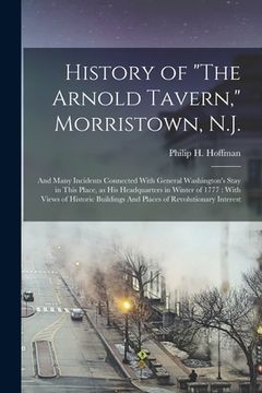 portada History of "The Arnold Tavern," Morristown, N.J.: And Many Incidents Connected With General Washington's Stay in This Place, as his Headquarters in Wi