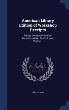 portada American Library Edition of Workshop Receipts: Being a Complete Technical Encyclopaedia in Five Volumes, Volume 1