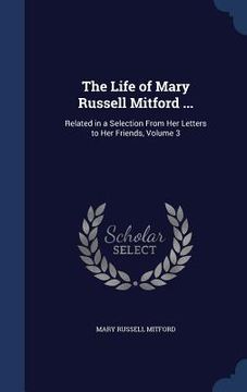 portada The Life of Mary Russell Mitford ...: Related in a Selection From Her Letters to Her Friends, Volume 3 (en Inglés)