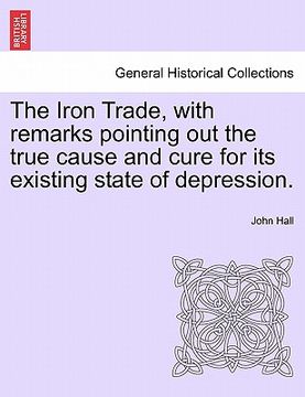 portada the iron trade, with remarks pointing out the true cause and cure for its existing state of depression. (en Inglés)