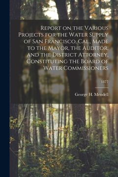 portada Report on the Various Projects for the Water Supply of San Francisco, Cal., Made to the Mayor, the Auditor, and the District Attorney, Constituting th