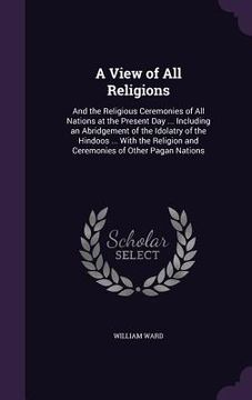 portada A View of All Religions: And the Religious Ceremonies of All Nations at the Present Day ... Including an Abridgement of the Idolatry of the Hin (en Inglés)