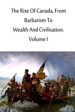 portada The Rise Of Canada, From Barbarism To Wealth And Civilisation. Volume I (en Inglés)