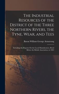 portada The Industrial Resources of the District of the Three Northern Rivers, the Tyne, Wear, and Tees: Including the Reports On the Local Manufactures, Read (en Inglés)