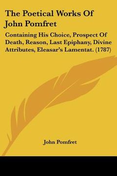 portada the poetical works of john pomfret: containing his choice, prospect of death, reason, last epiphany, divine attributes, eleasar's lamentat. (1787) (en Inglés)