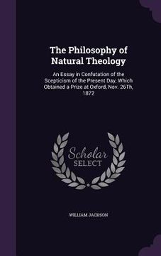 portada The Philosophy of Natural Theology: An Essay in Confutation of the Scepticism of the Present Day, Which Obtained a Prize at Oxford, Nov. 26Th, 1872 (en Inglés)
