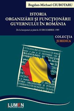 portada Istoria Organizarii Si Functionarii Guvernului in Romania: de la Inceputuri Si Pana La 22 Decembrie 1989 