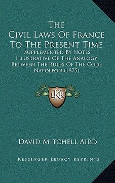 portada the civil laws of france to the present time: supplemented by notes illustrative of the analogy between the rules of the code napoleon (1875) (en Inglés)