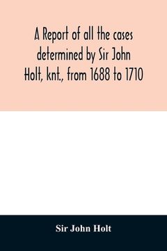 portada A report of all the cases determined by Sir John Holt, knt., from 1688 to 1710: during which time he was Lord Chief Justice of England: containing man (en Inglés)
