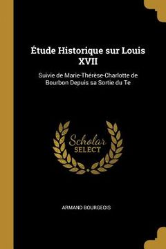 portada Étude Historique sur Louis XVII: Suivie de Marie-Thérèse-Charlotte de Bourbon Depuis sa Sortie du Te (en Inglés)