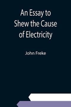 portada An Essay to Shew the Cause of Electricity; and Why Some Things are Non-Electricable. In Which Is Also Consider'd Its Influence in the Blasts on Human (en Inglés)