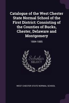 portada Catalogue of the West Chester State Normal School of the First District: Consisting of the Counties of Bucks, Chester, Delaware and Montgomery: 1884-1 (en Inglés)