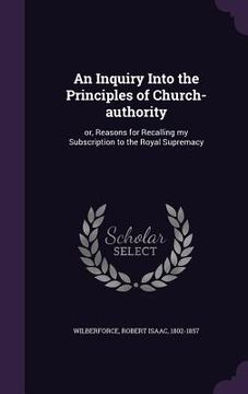 portada An Inquiry Into the Principles of Church-authority: or, Reasons for Recalling my Subscription to the Royal Supremacy