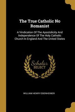 portada The True Catholic No Romanist: A Vindication Of The Apostolicity And Independence Of The Holy Catholic Church In England And The United States (en Inglés)