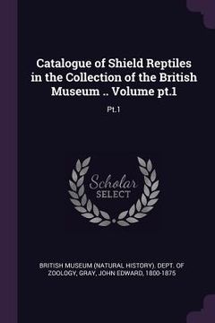 portada Catalogue of Shield Reptiles in the Collection of the British Museum .. Volume pt.1: Pt.1 (en Inglés)