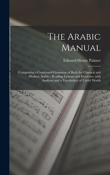 portada The Arabic Manual: Comprising a Condensed Grammar of Both the Classical and Modern Arabic; Reading Lessons and Exercises, With Analyses a (en Inglés)