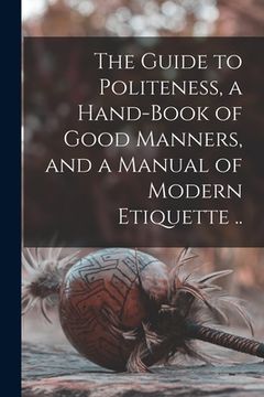 portada The Guide to Politeness, a Hand-book of Good Manners, and a Manual of Modern Etiquette .. (in English)