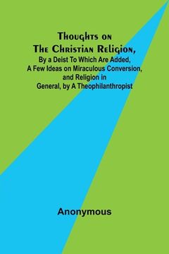 portada Thoughts on the Christian Religion, By a Deist To Which Are Added, a Few Ideas on Miraculous Conversion, and Religion in General, by a Theophilanthrop (en Inglés)