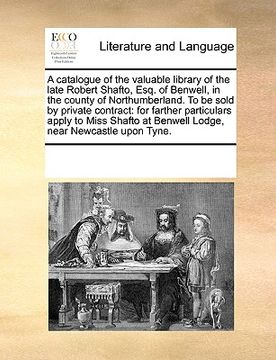 portada a catalogue of the valuable library of the late robert shafto, esq. of benwell, in the county of northumberland. to be sold by private contract: for (in English)