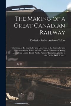 portada The Making of a Great Canadian Railway; the Story of the Search for and Discovery of the Search for and Discovery of the Route, and the Constru Ction (en Inglés)