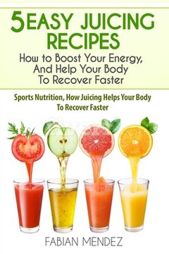 portada 5 Easy Juicing Recipes: How to Boost Your Energy, And Help Your Body To Recover Faster: Sports Nutrition, How Juicing Helps Your Body To Recov (in English)