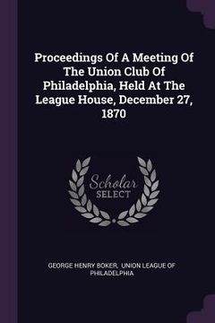 portada Proceedings Of A Meeting Of The Union Club Of Philadelphia, Held At The League House, December 27, 1870 (en Inglés)