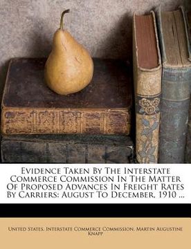 portada evidence taken by the interstate commerce commission in the matter of proposed advances in freight rates by carriers: august to december, 1910 ... (en Inglés)