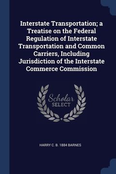 portada Interstate Transportation; a Treatise on the Federal Regulation of Interstate Transportation and Common Carriers, Including Jurisdiction of the Inters (en Inglés)